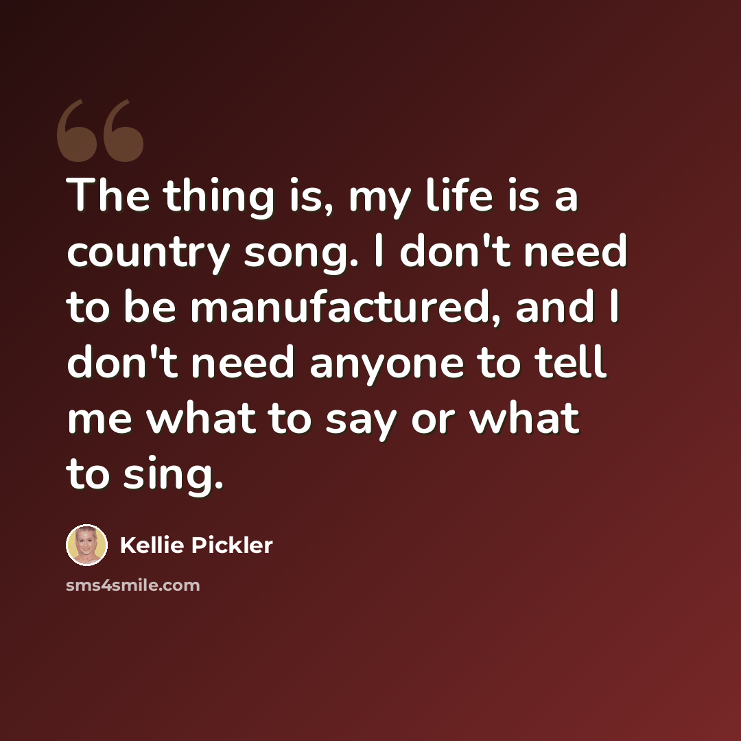 “The thing is, my life is a country song. I don't need to be manufactured, and I don't need anyone to tell me what to say or what to sing.” quote by Kellie Pickler