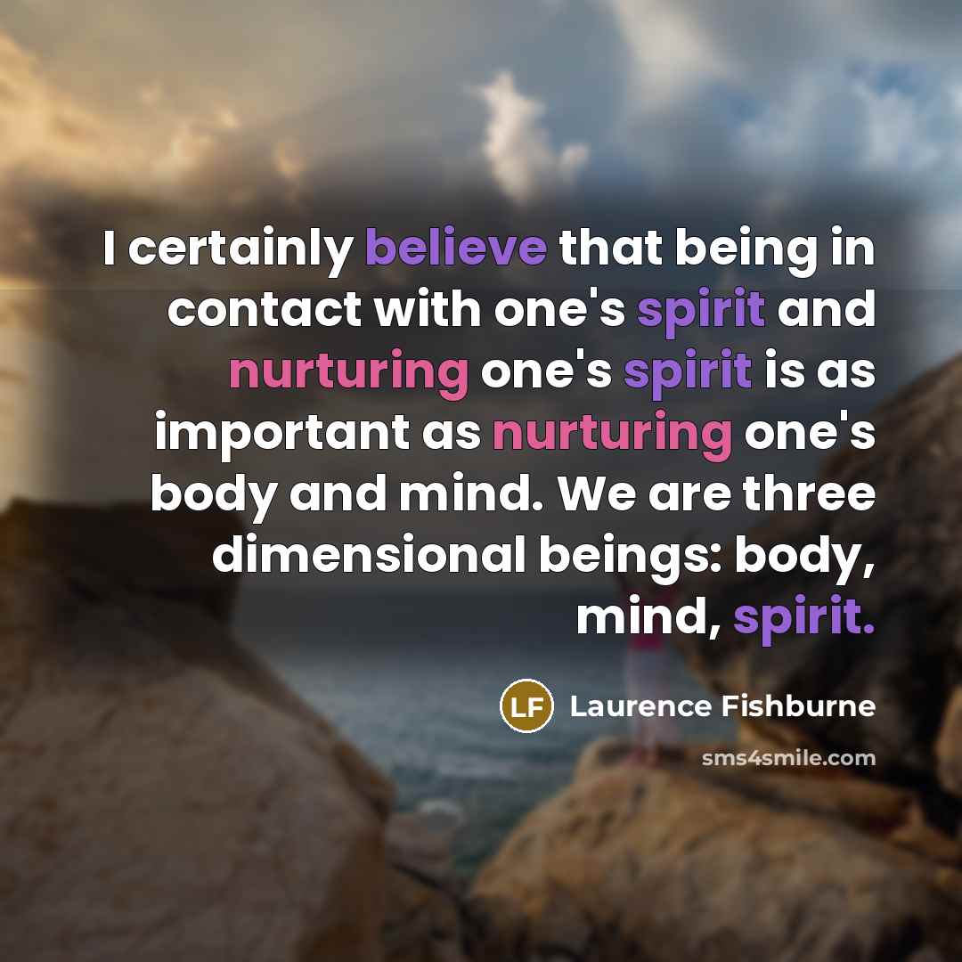 “I certainly believe that being in contact with one's spirit and nurturing one's spirit is as important as nurturing one's body and mind. We are three dimensional beings: body, mind, spirit.” quote by Laurence Fishburne
