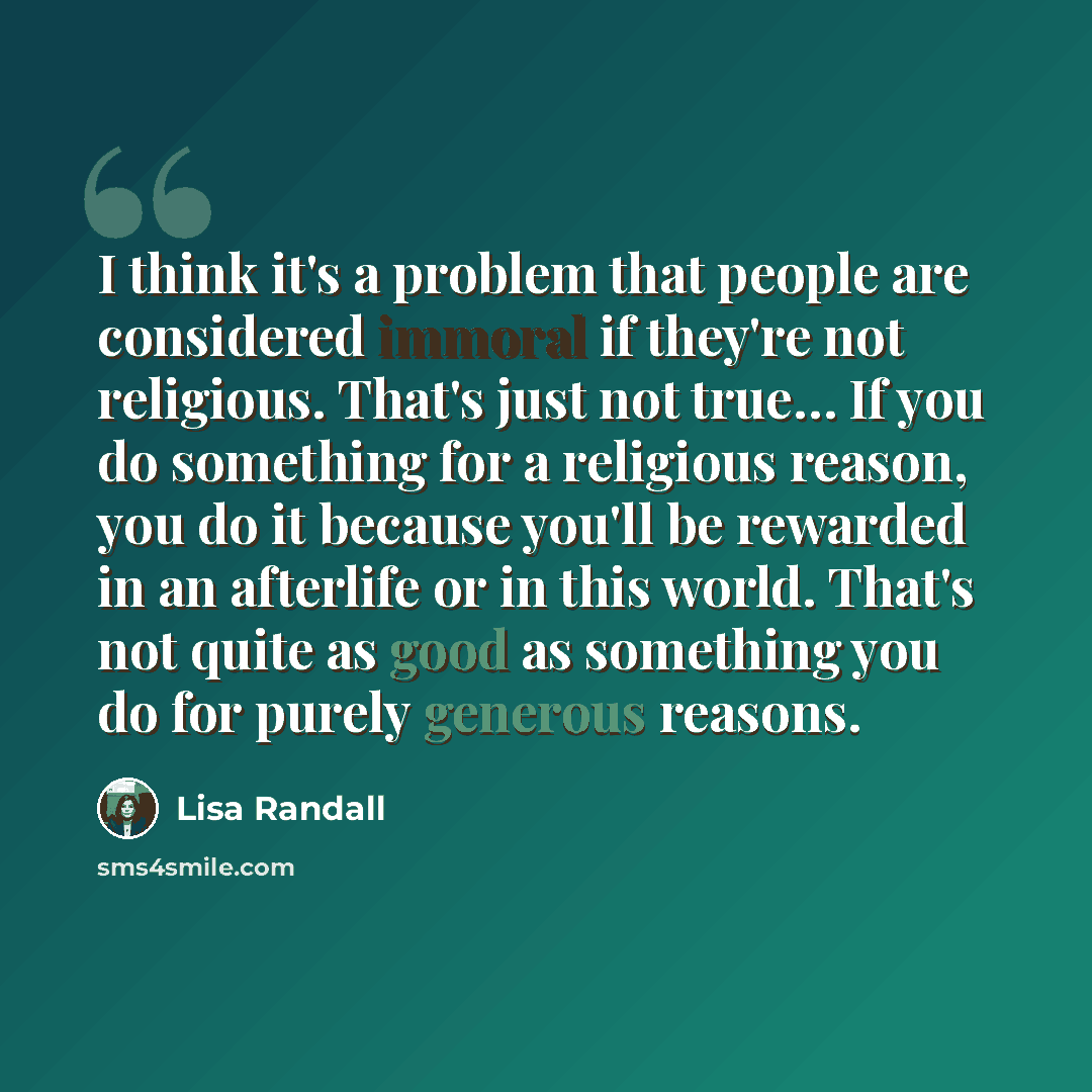 “I think it's a problem that people are considered immoral if they're not religious. That's just not true… If you do something for a religious reason, you do it because you'll be rewarded in an afterlife or in this world. That's not quite as good as something you do for purely generous reasons.” quote by Lisa Randall