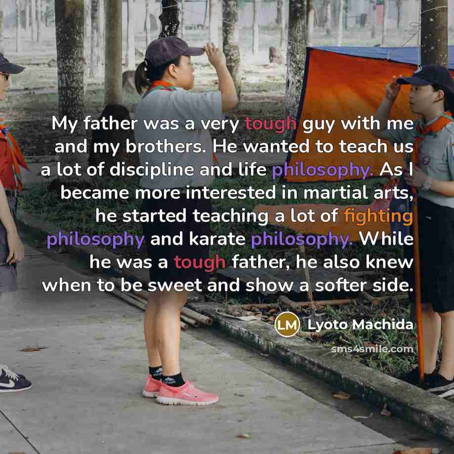 “My father was a very tough guy with me and my brothers. He wanted to teach us a lot of discipline and life philosophy. As I became more interested in martial arts, he started teaching a lot of fighting philosophy and karate philosophy. While he was a tough father, he also knew when to be sweet and…” quote by Lyoto Machida