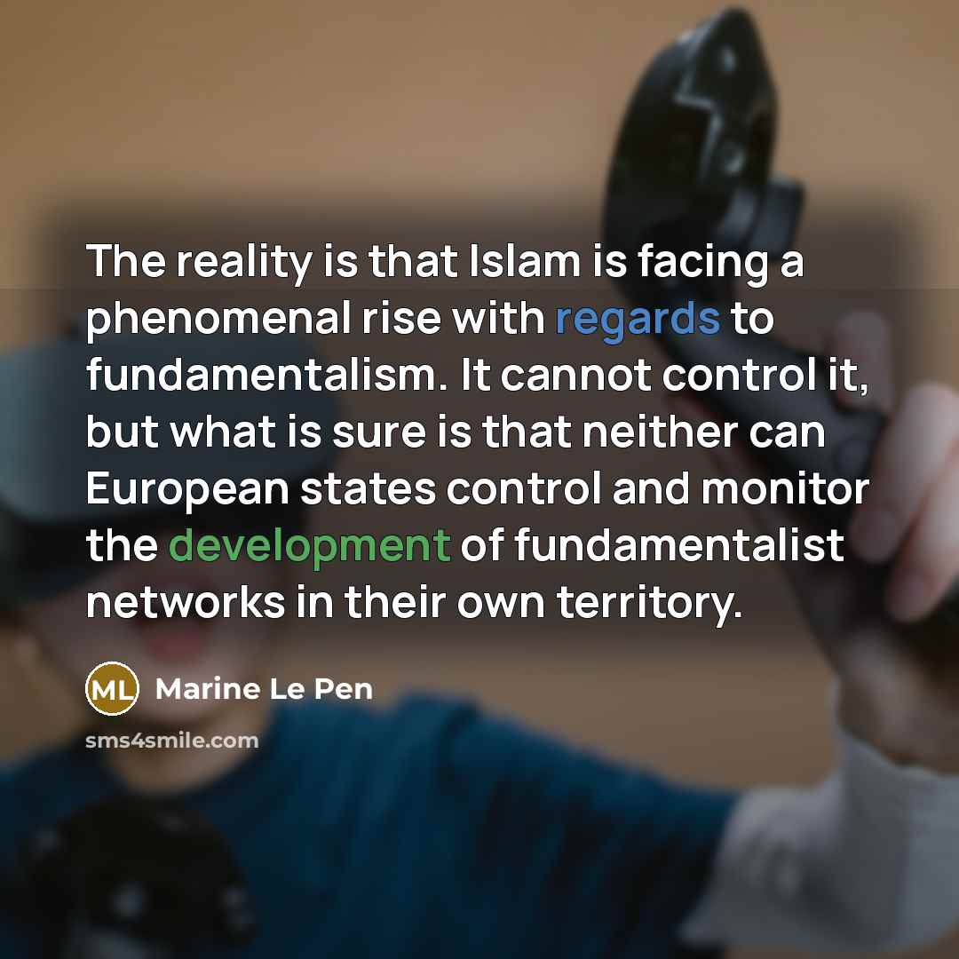 “The reality is that Islam is facing a phenomenal rise with regards to fundamentalism. It cannot control it, but what is sure is that neither can European states control and monitor the development of fundamentalist networks in their own territory.” quote by Marine Le Pen