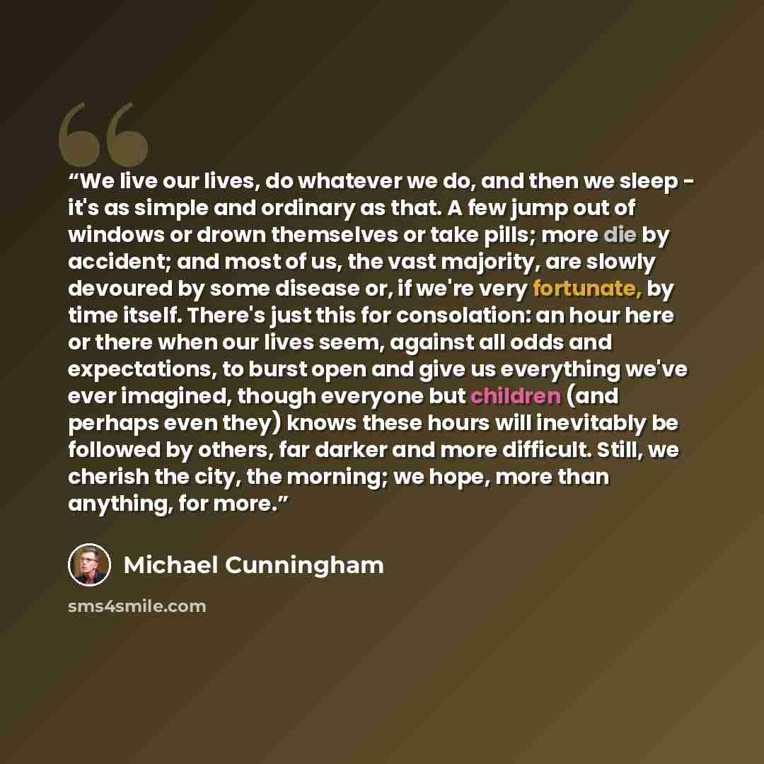 “We live our lives, do whatever we do, and then we sleep - it's as simple and ordinary as that. A few jump out of windows or drown themselves or take pills; more die by accident; and most of us, the vast majority, are slowly devoured by some disease or, if we're very fortunate, by time itself…” quote by Michael Cunningham