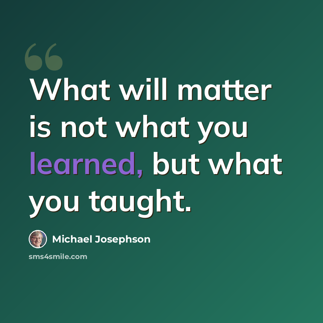 “What will matter is not what you learned, but what you taught.” quote by Michael Josephson