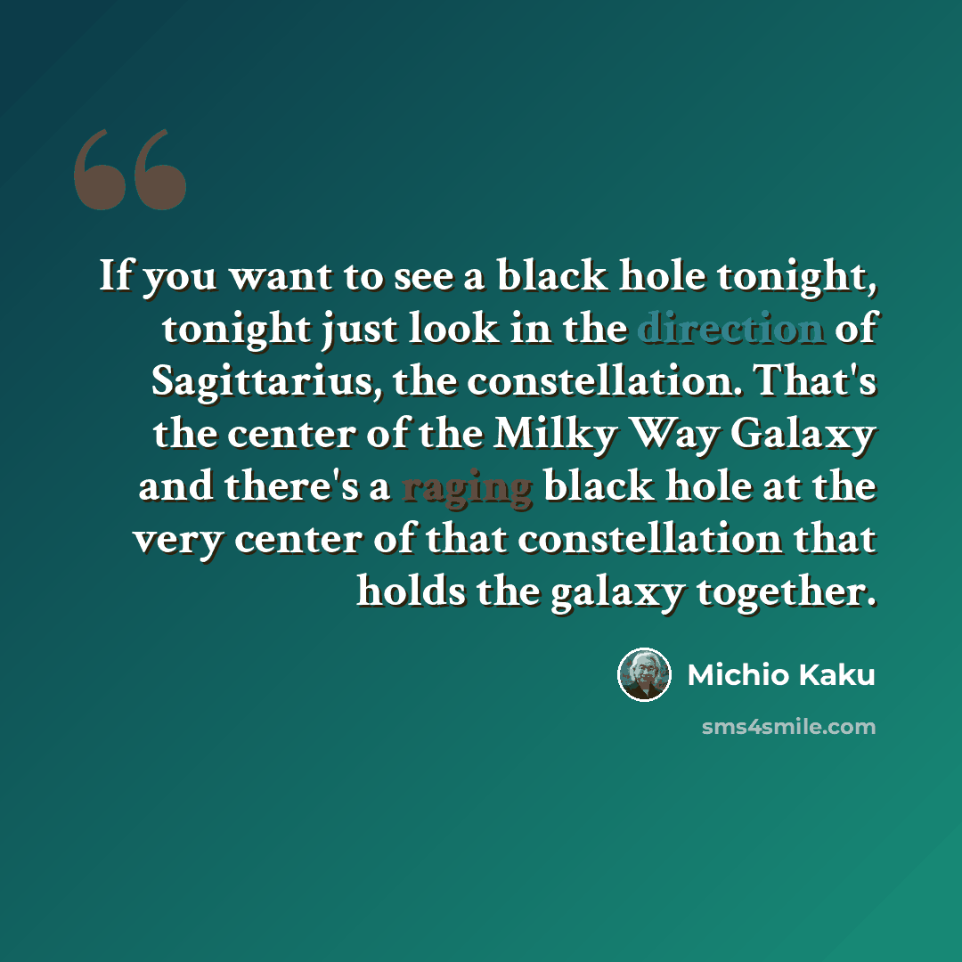 “If you want to see a black hole tonight, tonight just look in the direction of Sagittarius, the constellation. That's the center of the Milky Way Galaxy and there's a raging black hole at the very center of that constellation that holds the galaxy together.” quote by Michio Kaku