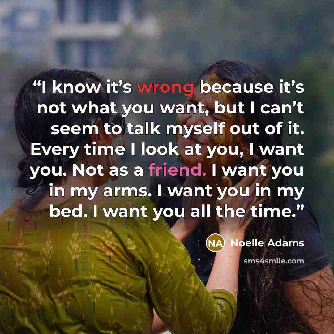 “I know it’s wrong because it’s not what you want, but I can’t seem to talk myself out of it. Every time I look at you, I want you. Not as a friend. I want you in my arms. I want you in my bed. I want you all the time.” quote by Noelle Adams