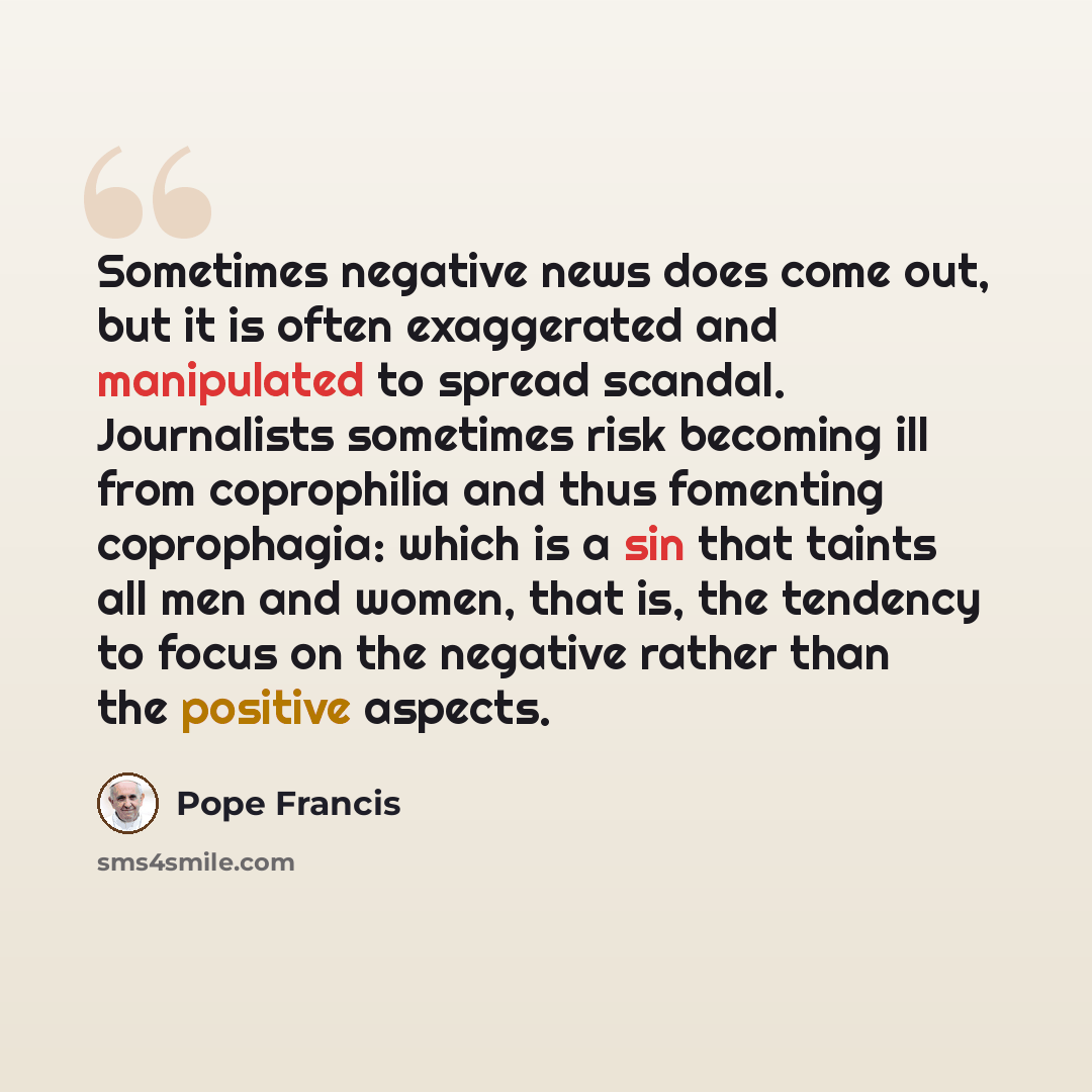 “Sometimes negative news does come out, but it is often exaggerated and manipulated to spread scandal. Journalists sometimes risk becoming ill from coprophilia and thus fomenting coprophagia: which is a sin that taints all men and women, that is, the tendency to focus on the negative rather than…” quote by Pope Francis