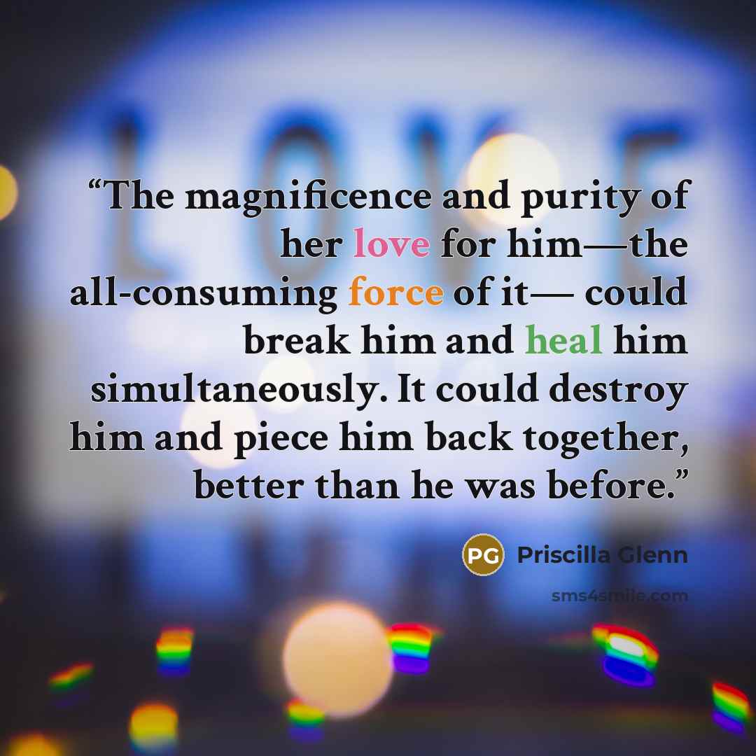 “The magnificence and purity of her love for him—the all-consuming force of it— could break him and heal him simultaneously. It could destroy him and piece him back together, better than he was before.” quote by Priscilla Glenn