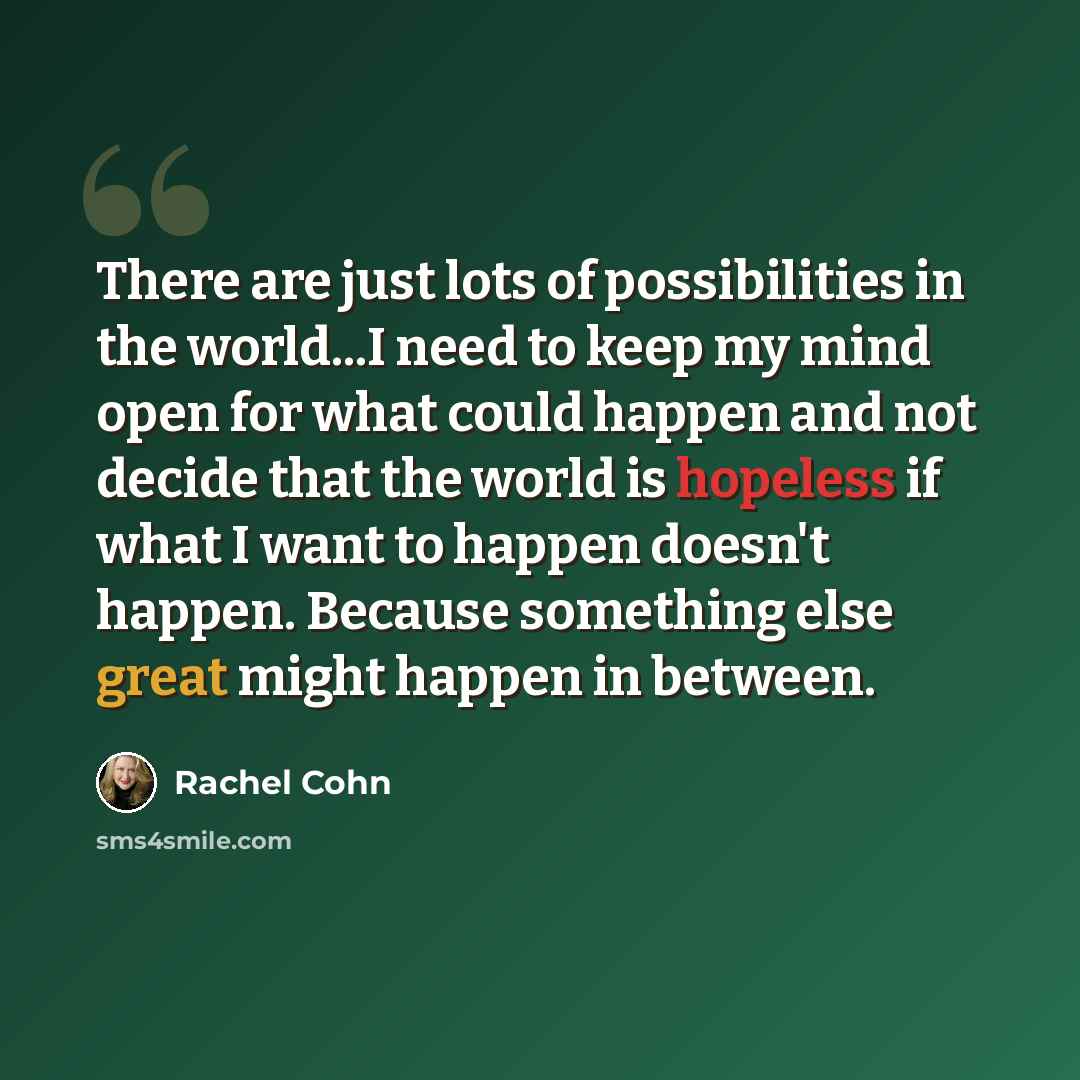 “There are just lots of possibilities in the world...I need to keep my mind open for what could happen and not decide that the world is hopeless if what I want to happen doesn't happen. Because something else great might happen in between.” quote by Rachel Cohn