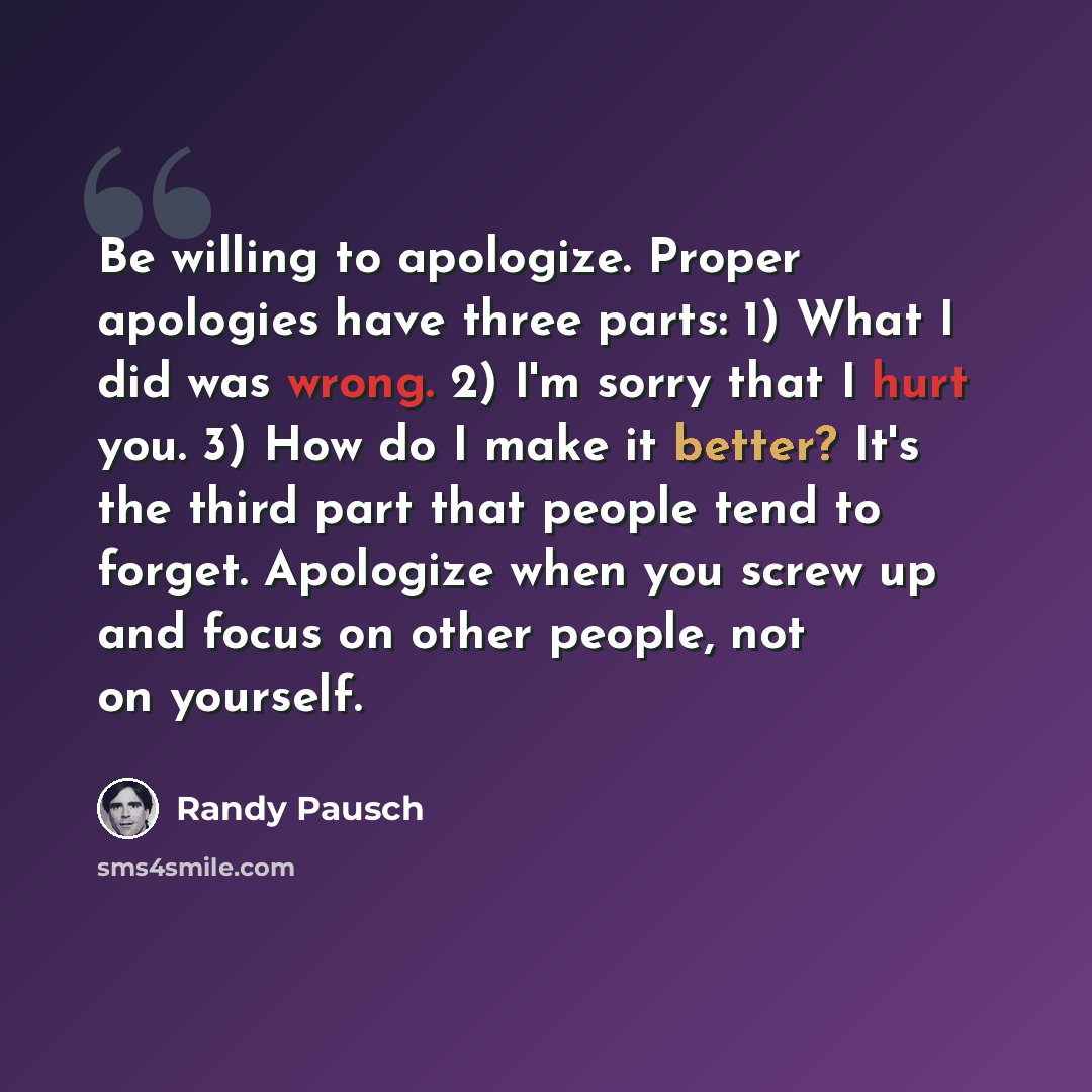 “Be willing to apologize. Proper apologies have three parts: 1) What I did was wrong. 2) I'm sorry that I hurt you. 3) How do I make it better? It's the third part that people tend to forget. Apologize when you screw up and focus on other people, not on yourself.” quote by Randy Pausch