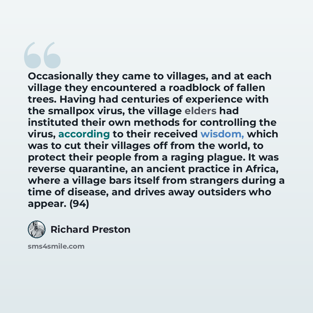 “Occasionally they came to villages, and at each village they encountered a roadblock of fallen trees. Having had centuries of experience with the smallpox virus, the village elders had instituted their own methods for controlling the virus, according to their received wisdom, which was to cut…” quote by Richard Preston