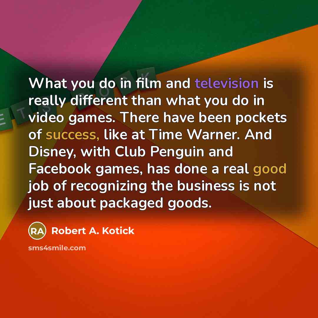 “What you do in film and television is really different than what you do in video games. There have been pockets of success, like at Time Warner. And Disney, with Club Penguin and Facebook games, has done a real good job of recognizing the business is not just about packaged goods.” quote by Robert A. Kotick