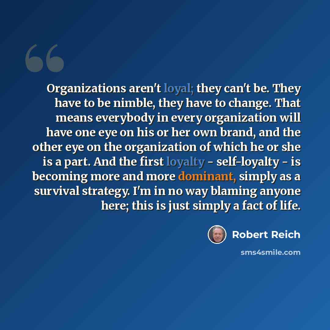 “Organizations aren't loyal; they can't be. They have to be nimble, they have to change. That means everybody in every organization will have one eye on his or her own brand, and the other eye on the organization of which he or she is a part. And the first loyalty - self-loyalty - is becoming more…” quote by Robert Reich