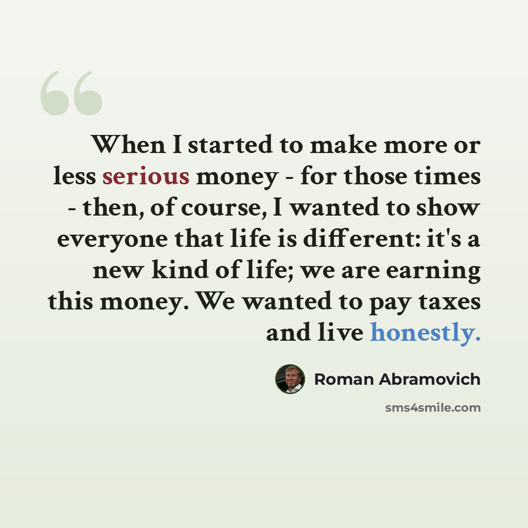 “When I started to make more or less serious money - for those times - then, of course, I wanted to show everyone that life is different: it's a new kind of life; we are earning this money. We wanted to pay taxes and live honestly.” quote by Roman Abramovich