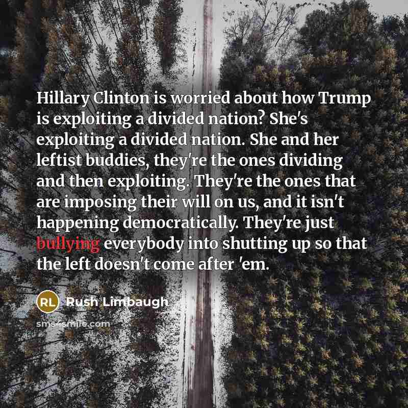 “Hillary Clinton is worried about how Trump is exploiting a divided nation? She's exploiting a divided nation. She and her leftist buddies, they're the ones dividing and then exploiting. They're the ones that are imposing their will on us, and it isn't happening democratically. They're just…” quote by Rush Limbaugh
