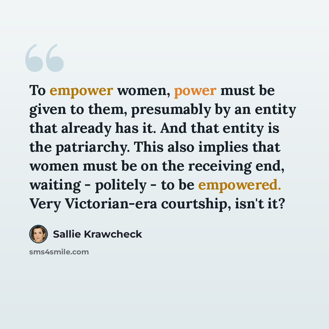 “To empower women, power must be given to them, presumably by an entity that already has it. And that entity is the patriarchy. This also implies that women must be on the receiving end, waiting - politely - to be empowered. Very Victorian-era courtship, isn't it?” quote by Sallie Krawcheck