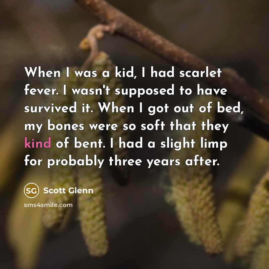 “When I was a kid, I had scarlet fever. I wasn't supposed to have survived it. When I got out of bed, my bones were so soft that they kind of bent. I had a slight limp for probably three years after.” quote by Scott Glenn