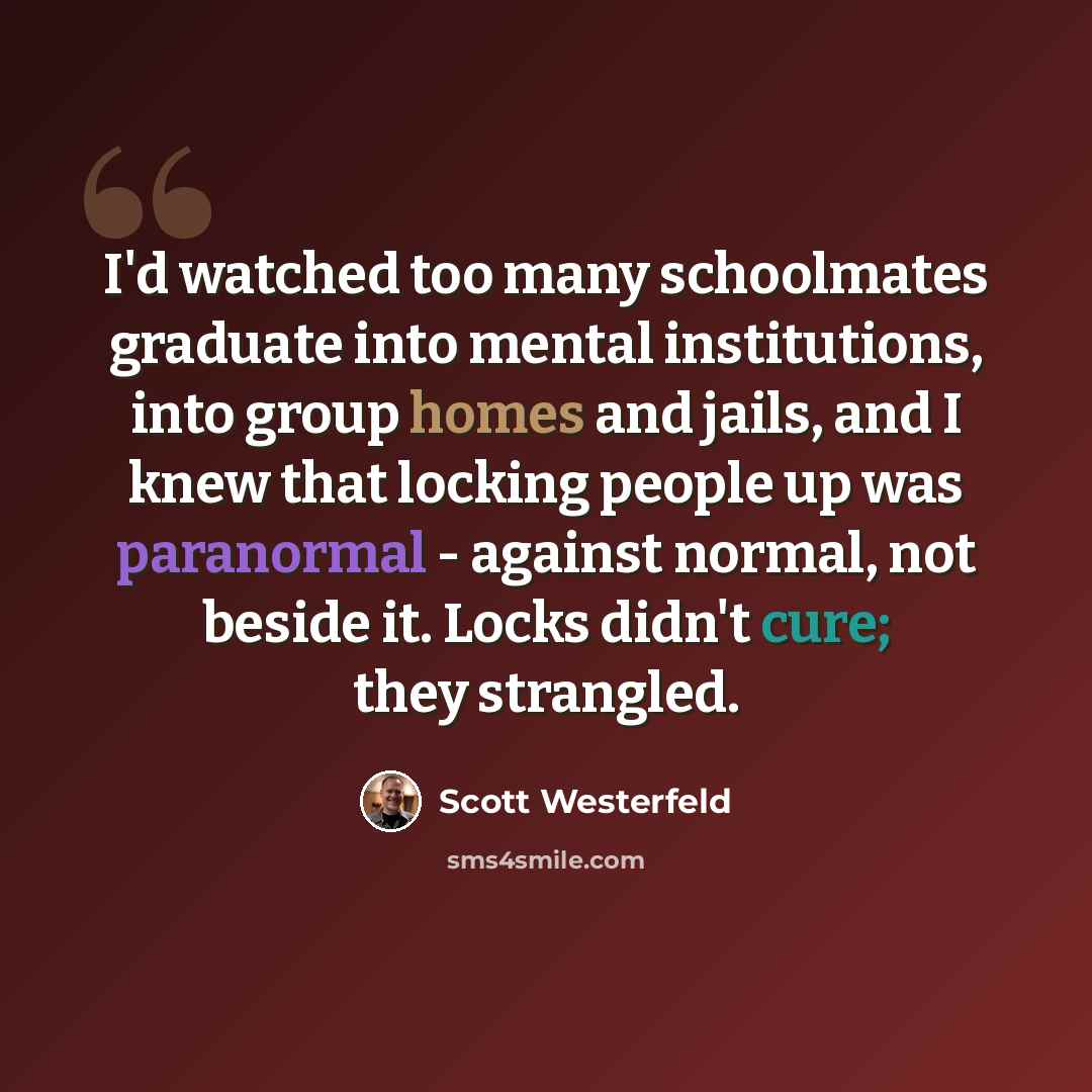“I'd watched too many schoolmates graduate into mental institutions, into group homes and jails, and I knew that locking people up was paranormal - against normal, not beside it. Locks didn't cure; they strangled.” quote by Scott Westerfeld