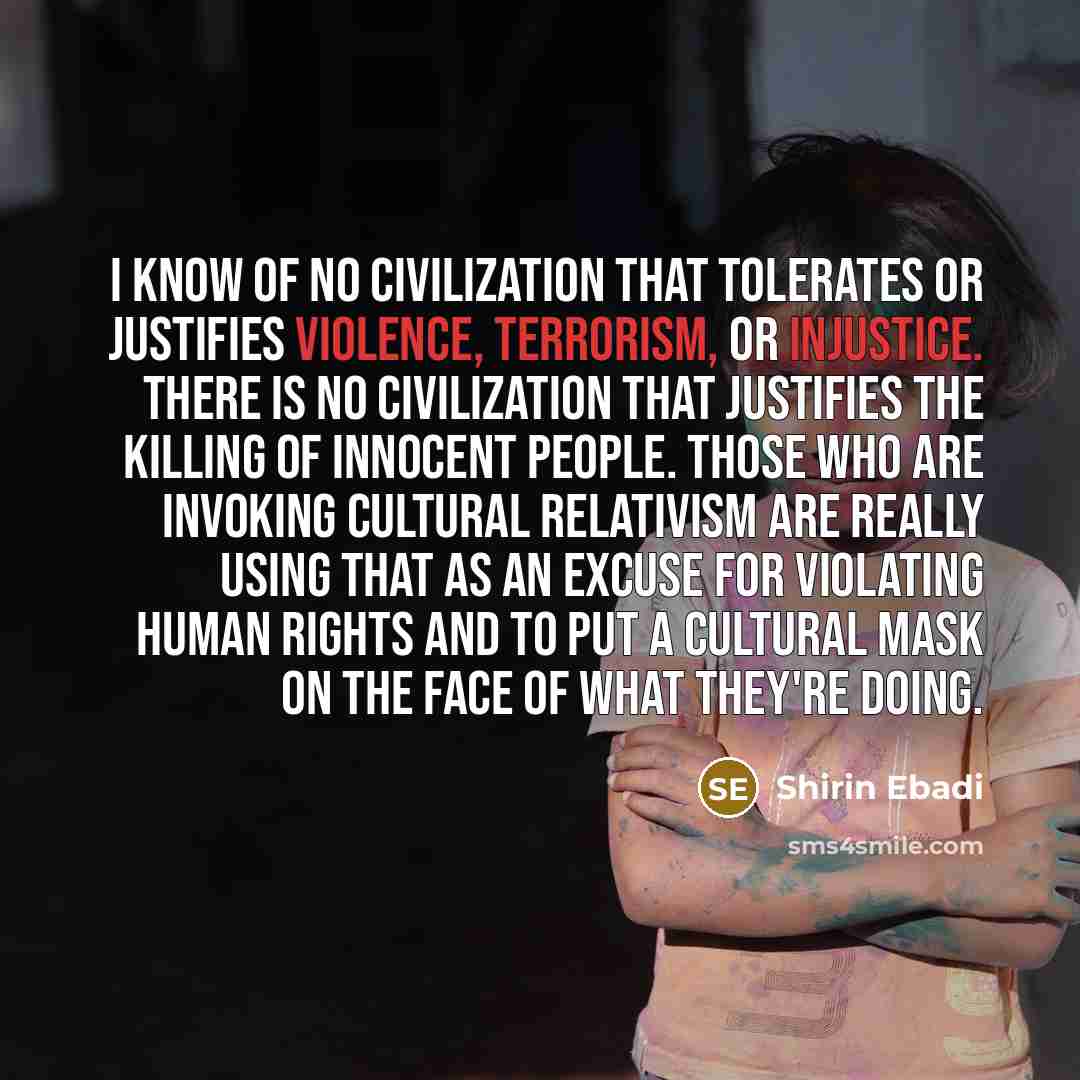 “I know of no civilization that tolerates or justifies violence, terrorism, or injustice. There is no civilization that justifies the killing of innocent people. Those who are invoking cultural relativism are really using that as an excuse for violating human rights and to put a cultural mask on…” quote by Shirin Ebadi
