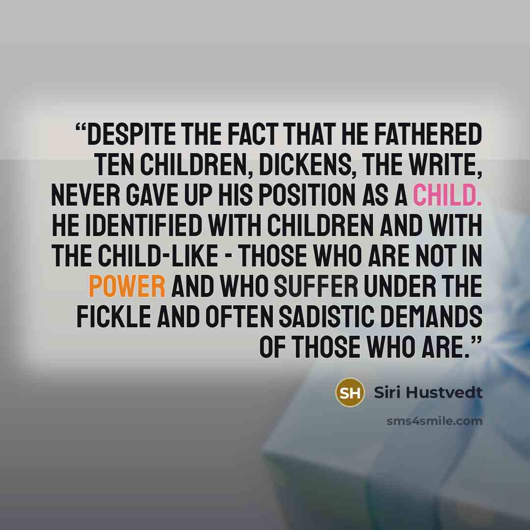 “Despite the fact that he fathered ten children, Dickens, the write, never gave up his position as a child. He identified with children and with the child-like - those who are not in power and who suffer under the fickle and often sadistic demands of those who are.” quote by Siri Hustvedt