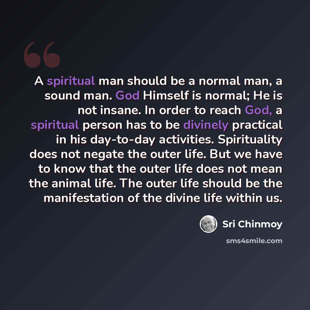 “A spiritual man should be a normal man, a sound man. God Himself is normal; He is not insane. In order to reach God, a spiritual person has to be divinely practical in his day-to-day activities. Spirituality does not negate the outer life. But we have to know that the outer life does not mean the…” quote by Sri Chinmoy