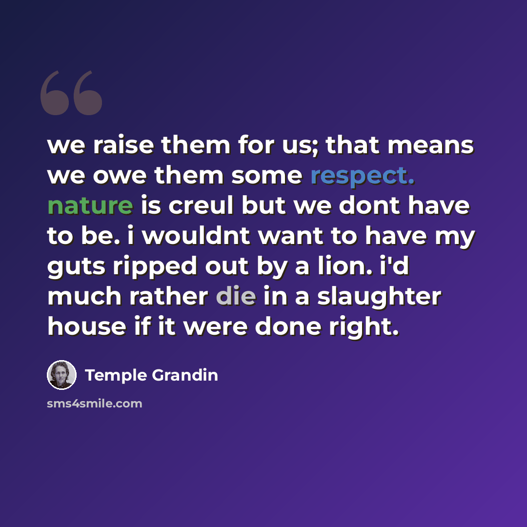 “we raise them for us; that means we owe them some respect. nature is creul but we dont have to be. i wouldnt want to have my guts ripped out by a lion. i'd much rather die in a slaughter house if it were done right.” quote by Temple Grandin