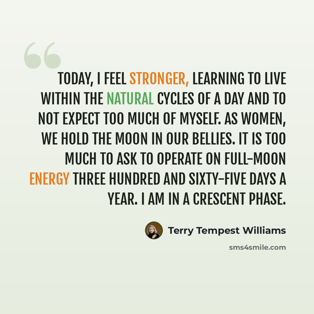 “Today, I feel stronger, learning to live within the natural cycles of a day and to not expect too much of myself. As women, we hold the moon in our bellies. It is too much to ask to operate on full-moon energy three hundred and sixty-five days a year. I am in a crescent phase.” quote by Terry Tempest Williams