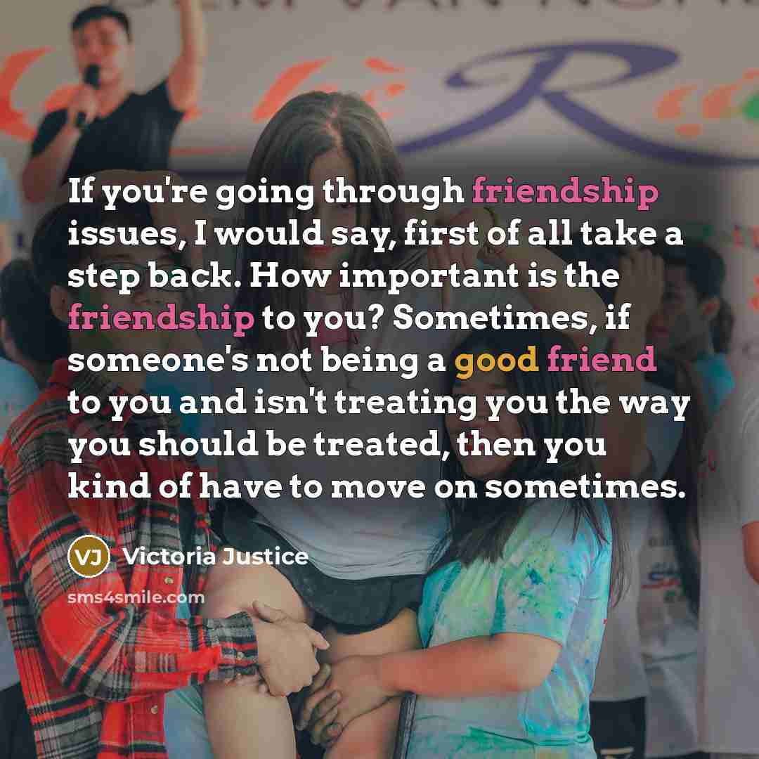 “If you're going through friendship issues, I would say, first of all take a step back. How important is the friendship to you? Sometimes, if someone's not being a good friend to you and isn't treating you the way you should be treated, then you kind of have to move on sometimes.” quote by Victoria Justice
