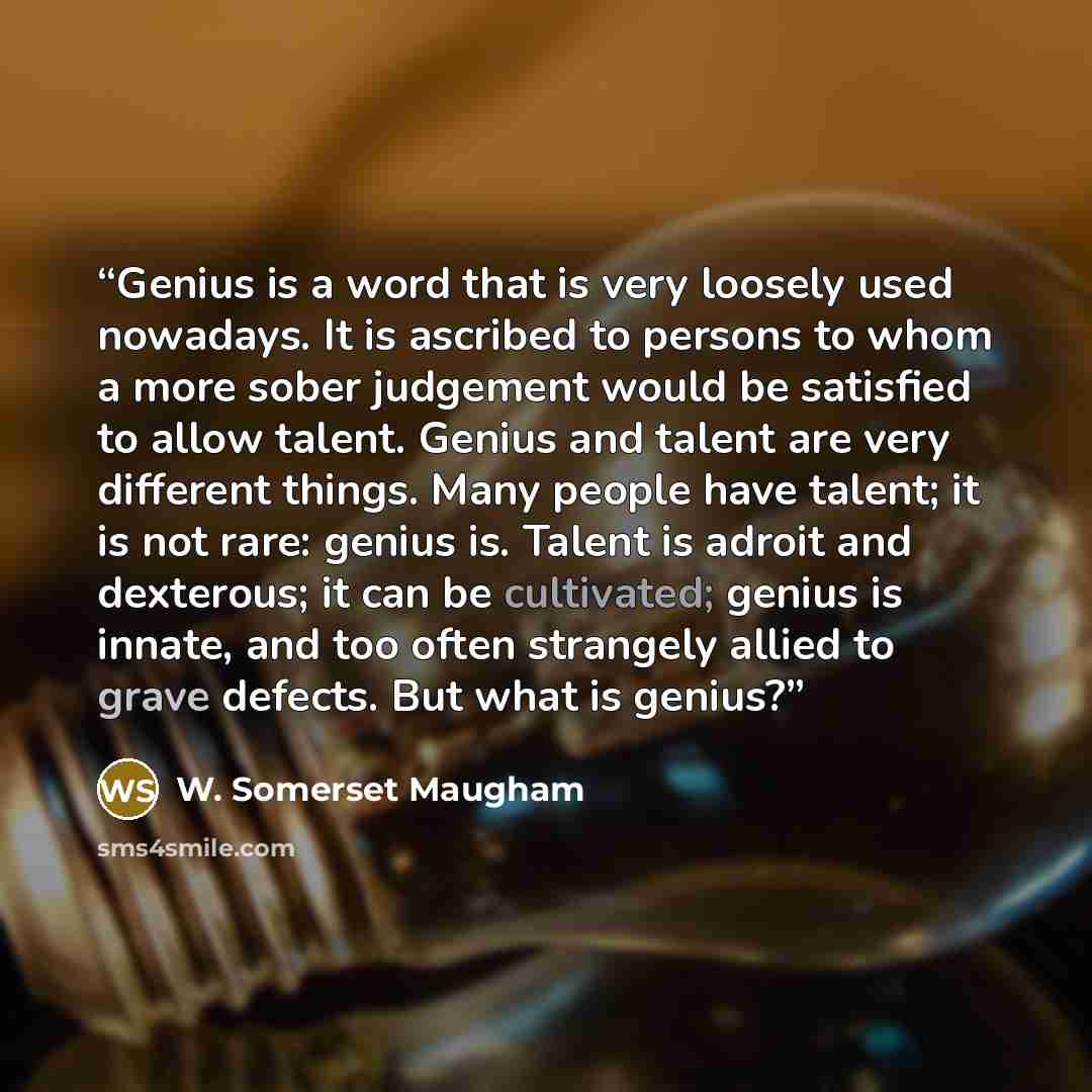 “Genius is a word that is very loosely used nowadays. It is ascribed to persons to whom a more sober judgement would be satisfied to allow talent. Genius and talent are very different things. Many people have talent; it is not rare: genius is. Talent is adroit and dexterous; it can be cultivated…” quote by W. Somerset Maugham
