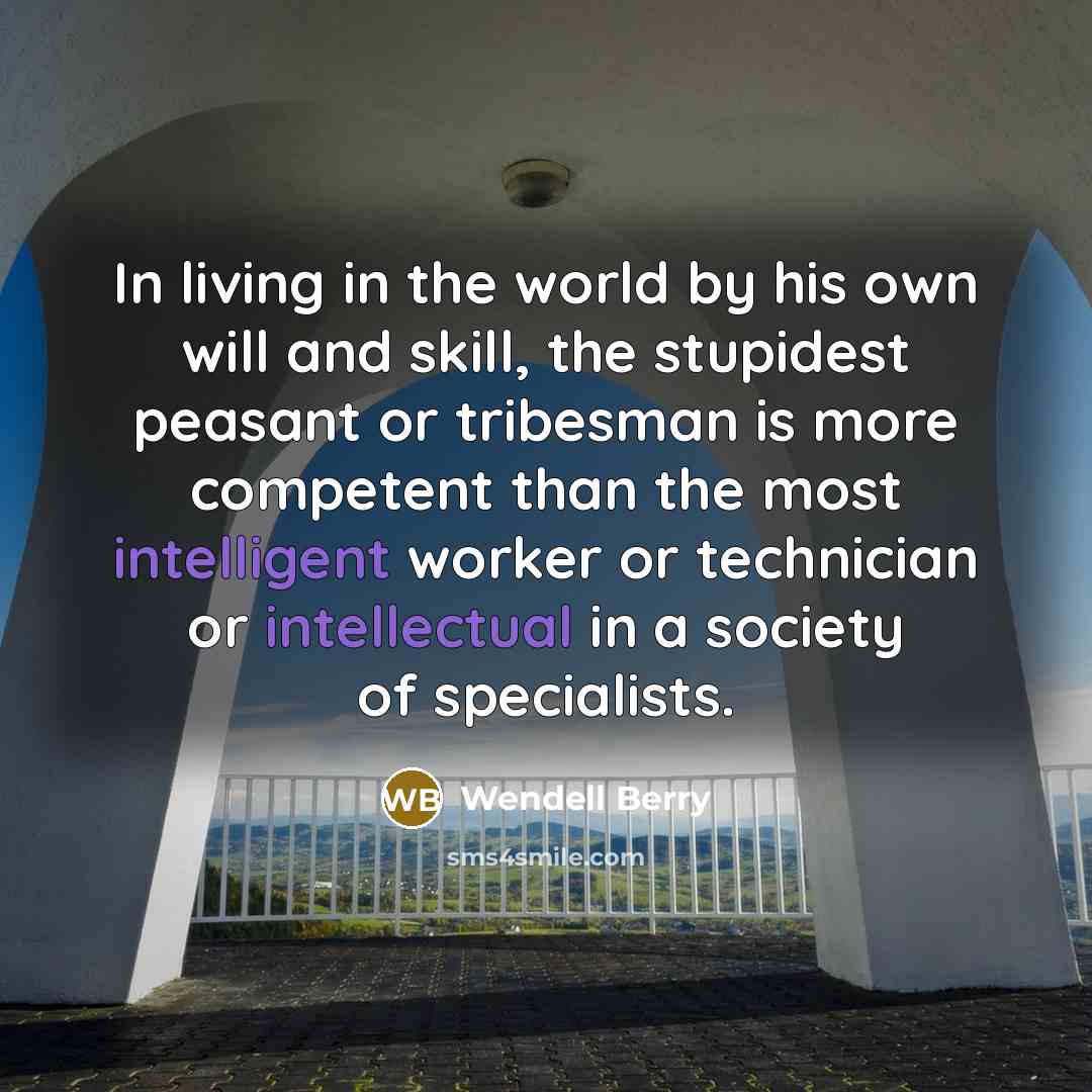 “In living in the world by his own will and skill, the stupidest peasant or tribesman is more competent than the most intelligent worker or technician or intellectual in a society of specialists.” quote by Wendell Berry