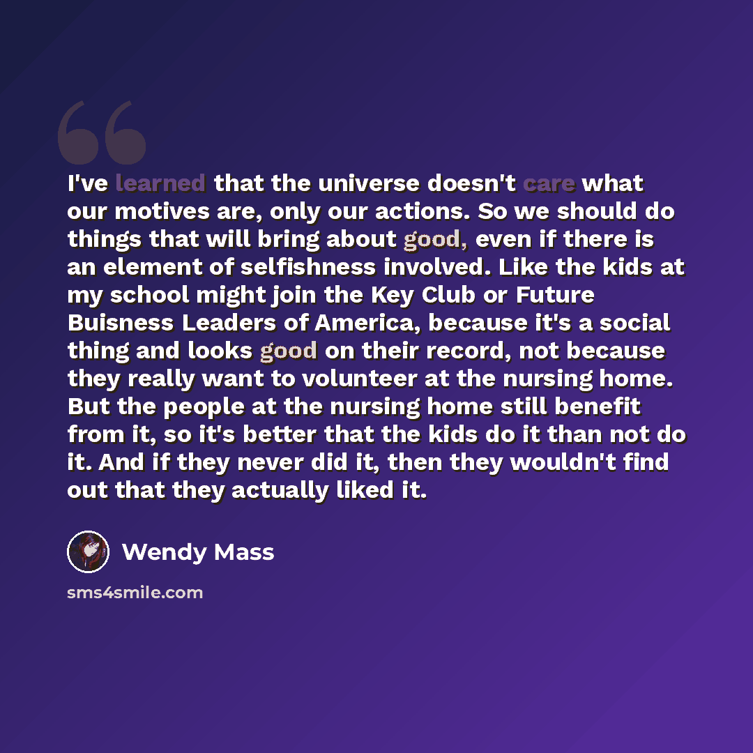 “I've learned that the universe doesn't care what our motives are, only our actions. So we should do things that will bring about good, even if there is an element of selfishness involved. Like the kids at my school might join the Key Club or Future Buisness Leaders of America, because it's a…” quote by Wendy Mass