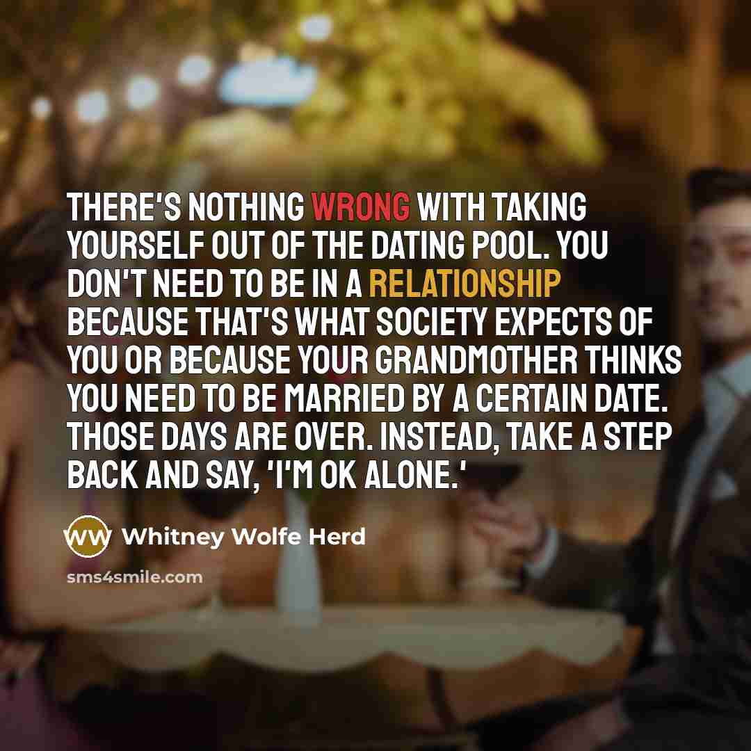“There's nothing wrong with taking yourself out of the dating pool. You don't need to be in a relationship because that's what society expects of you or because your grandmother thinks you need to be married by a certain date. Those days are over. Instead, take a step back and say, 'I'm OK alone.'” quote by Whitney Wolfe Herd