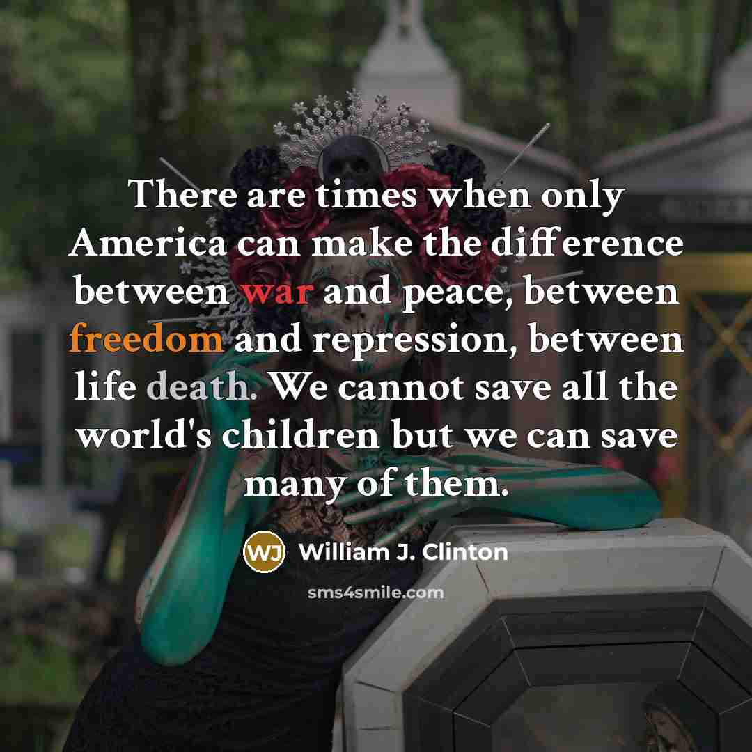 “There are times when only America can make the difference between war and peace, between freedom and repression, between life death. We cannot save all the world's children but we can save many of them.” quote by William J. Clinton