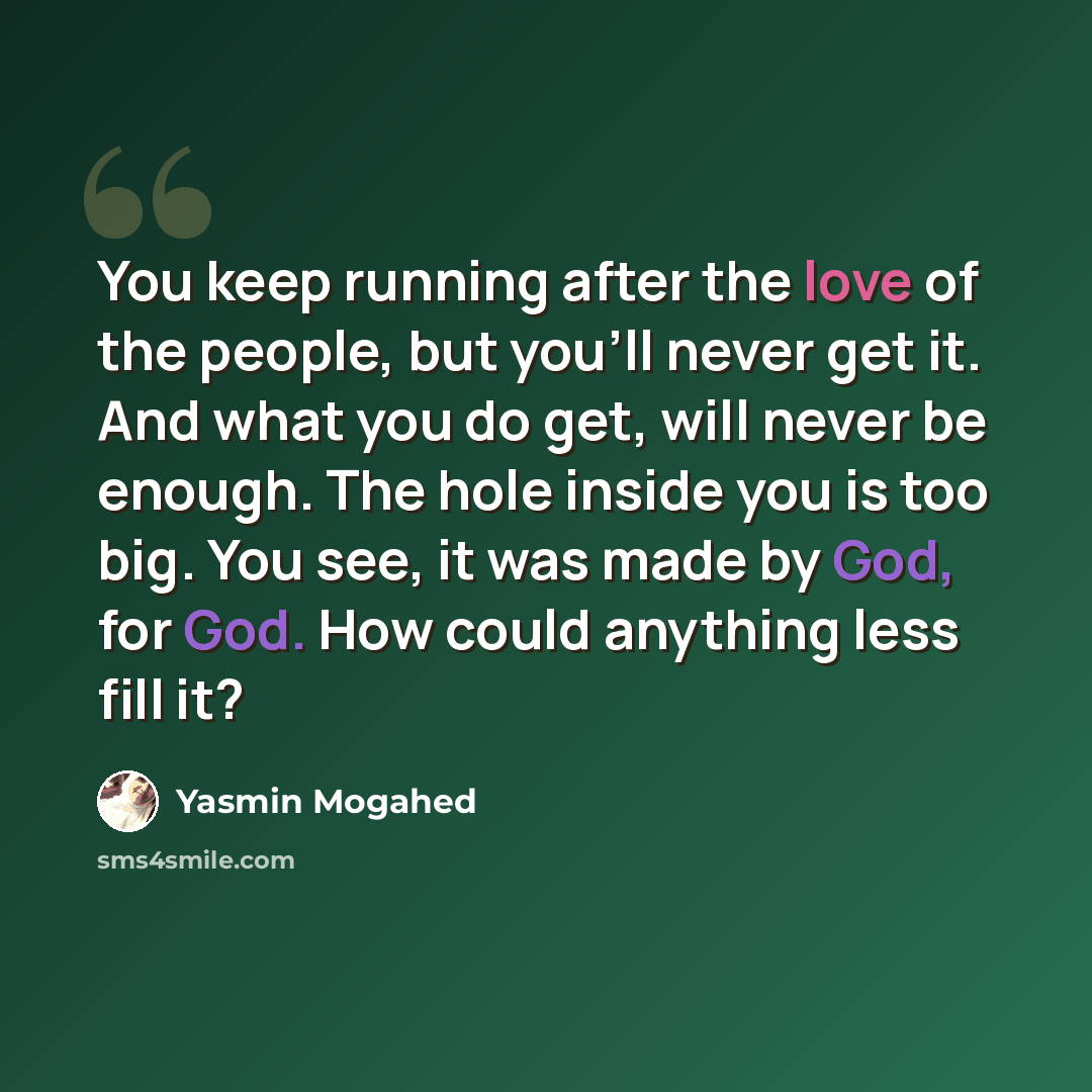 “You keep running after the love of the people, but you’ll never get it. And what you do get, will never be enough. The hole inside you is too big. You see, it was made by God, for God. How could anything less fill it?” quote by Yasmin Mogahed