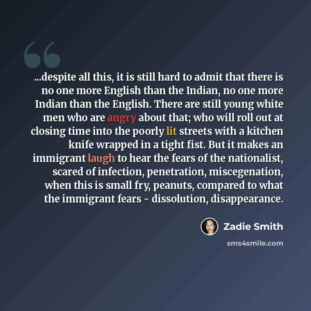 “...despite all this, it is still hard to admit that there is no one more English than the Indian, no one more Indian than the English. There are still young white men who are angry about that; who will roll out at closing time into the poorly lit streets with a kitchen knife wrapped in a tight…” quote by Zadie Smith