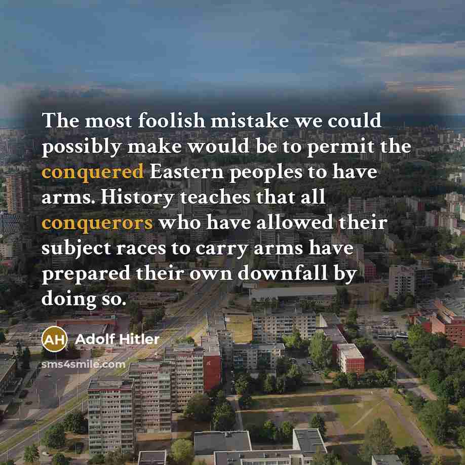 “The most foolish mistake we could possibly make would be to permit the conquered Eastern peoples to have arms. History teaches that all conquerors who have allowed their subject races to carry arms have prepared their own downfall by doing so.” quote by Adolf Hitler