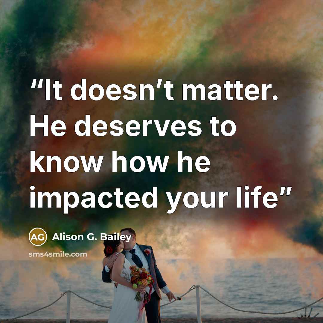 “It doesn’t matter. He deserves to know how he impacted your life” quote by Alison G. Bailey