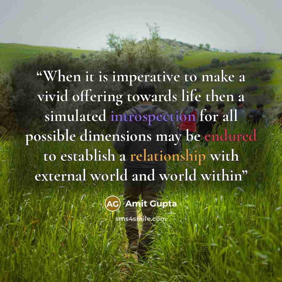 “When it is imperative to make a vivid offering towards life then a simulated introspection for all possible dimensions may be endured to establish a relationship with external world and world within” quote by Amit Gupta