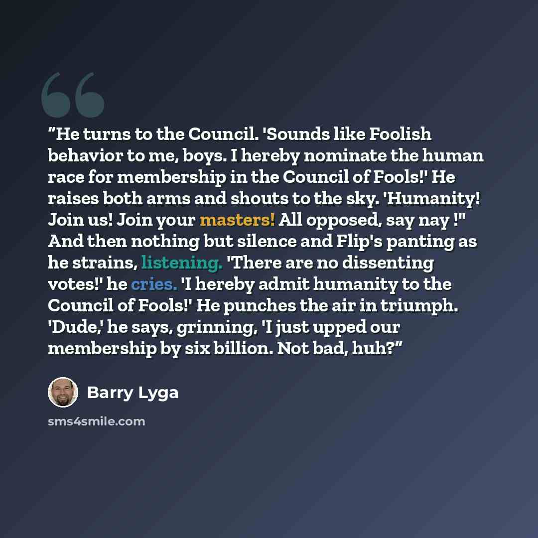 “He turns to the Council. 'Sounds like Foolish behavior to me, boys. I hereby nominate the human race for membership in the Council of Fools!' He raises both arms and shouts to the sky. 'Humanity! Join us! Join your masters! All opposed, say nay !" And then nothing but silence and Flip's panting as…” quote by Barry Lyga