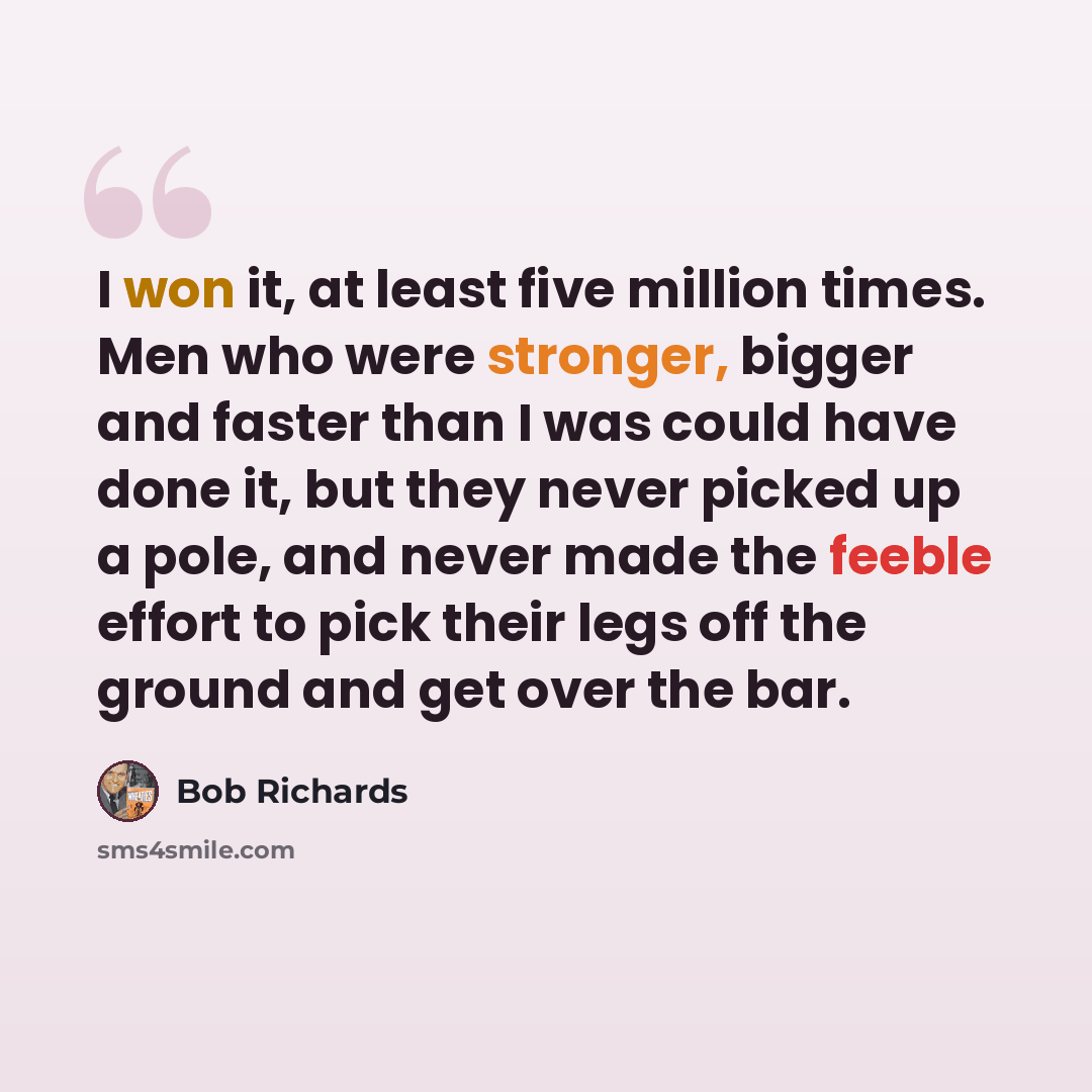 “I won it, at least five million times. Men who were stronger, bigger and faster than I was could have done it, but they never picked up a pole, and never made the feeble effort to pick their legs off the ground and get over the bar.” quote by Bob Richards