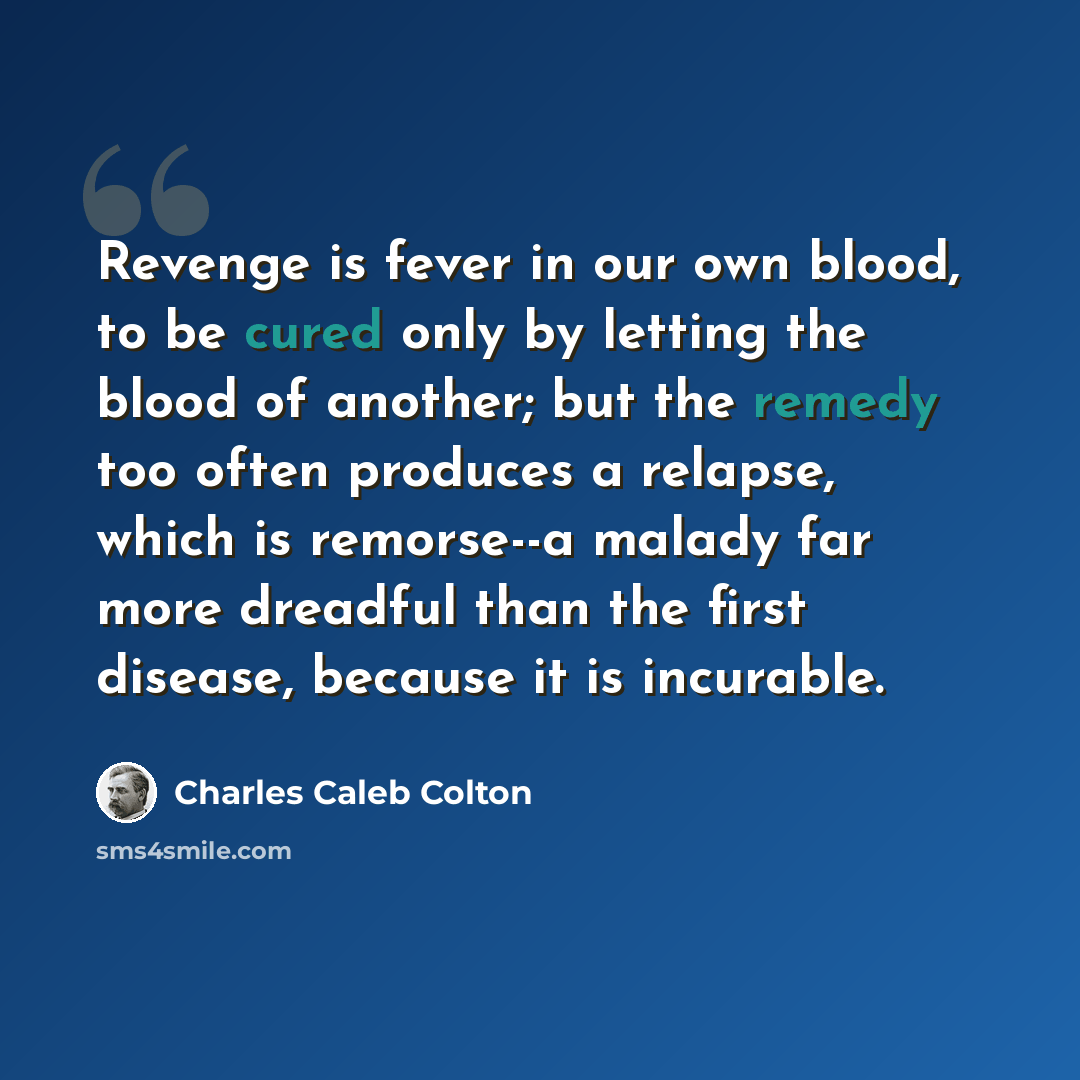 “Revenge is fever in our own blood, to be cured only by letting the blood of another; but the remedy too often produces a relapse, which is remorse--a malady far more dreadful than the first disease, because it is incurable.” quote by Charles Caleb Colton