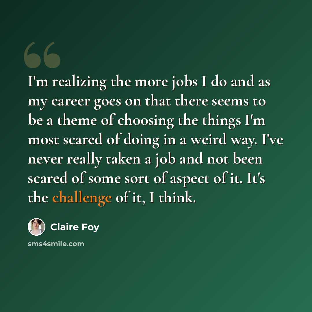 “I'm realizing the more jobs I do and as my career goes on that there seems to be a theme of choosing the things I'm most scared of doing in a weird way. I've never really taken a job and not been scared of some sort of aspect of it. It's the challenge of it, I think.” quote by Claire Foy