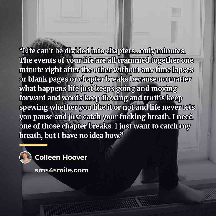“Life can’t be divided into chapters...only minutes. The events of your life are all crammed together one minute right after the other without any time lapses or blank pages or chapter breaks because no matter what happens life just keeps going and moving forward and words keep flowing and truths…” quote by Colleen Hoover