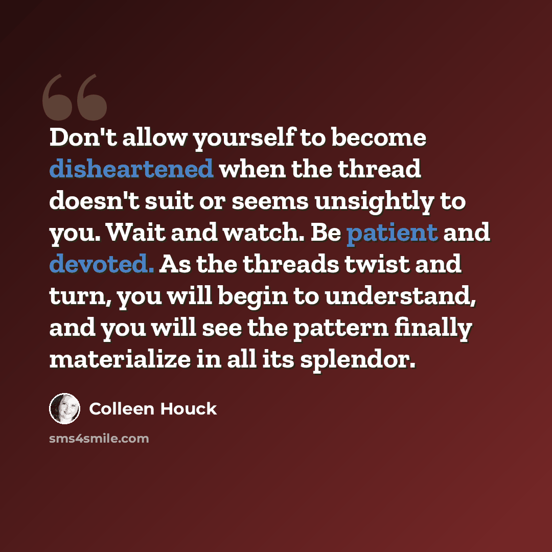 “Don't allow yourself to become disheartened when the thread doesn't suit or seems unsightly to you. Wait and watch. Be patient and devoted. As the threads twist and turn, you will begin to understand, and you will see the pattern finally materialize in all its splendor.” quote by Colleen Houck