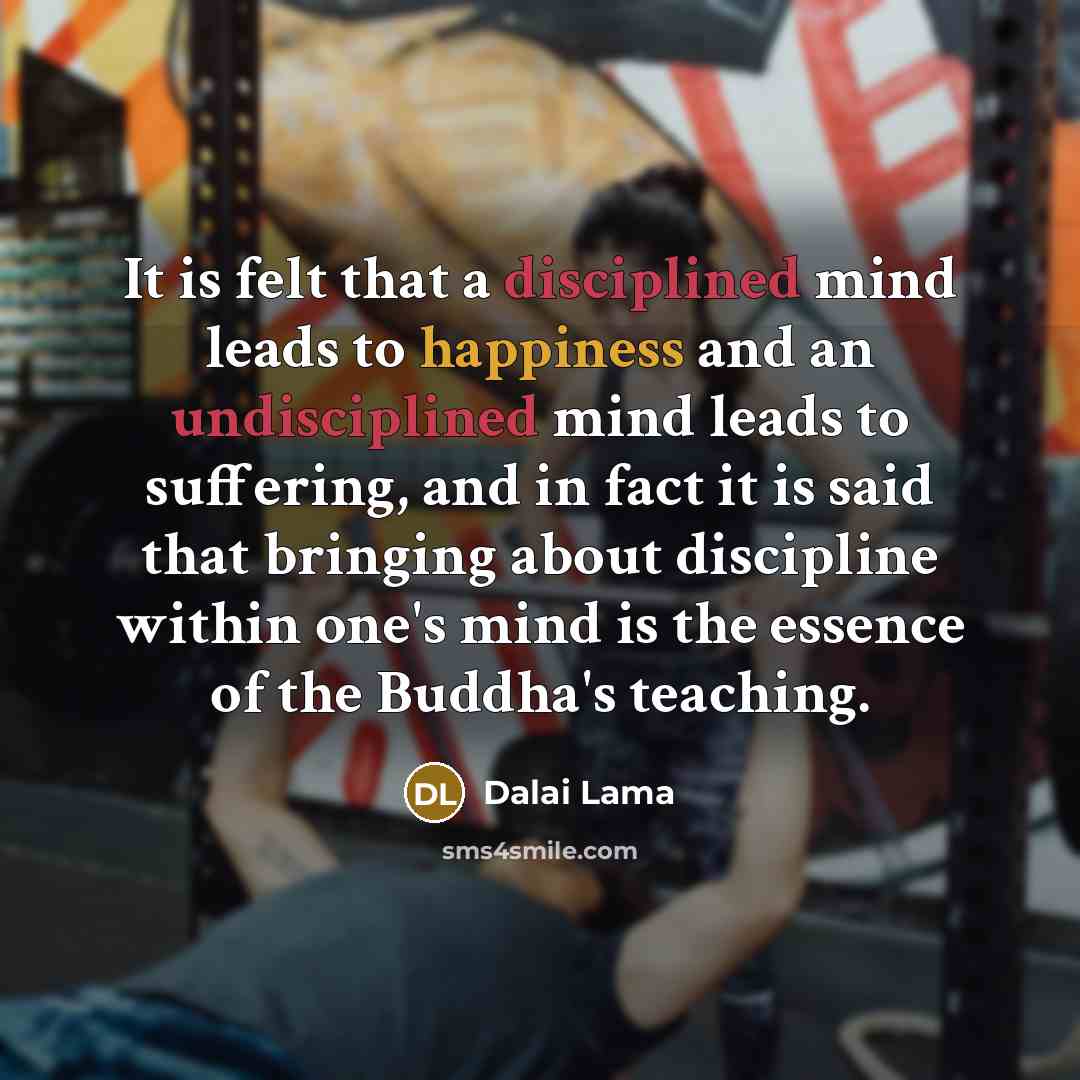 “It is felt that a disciplined mind leads to happiness and an undisciplined mind leads to suffering, and in fact it is said that bringing about discipline within one's mind is the essence of the Buddha's teaching.” quote by Dalai Lama