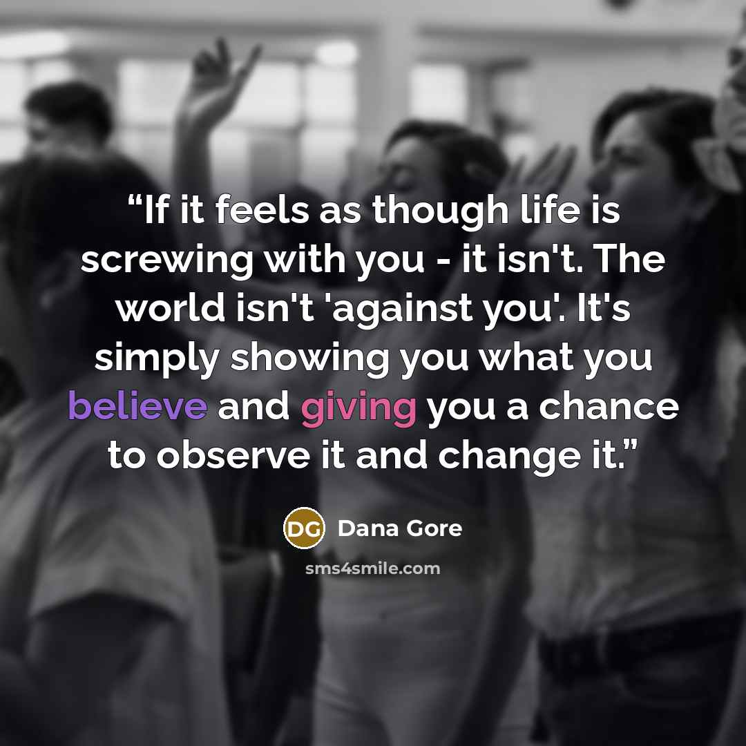 “If it feels as though life is screwing with you - it isn't. The world isn't 'against you'. It's simply showing you what you believe and giving you a chance to observe it and change it.” quote by Dana Gore