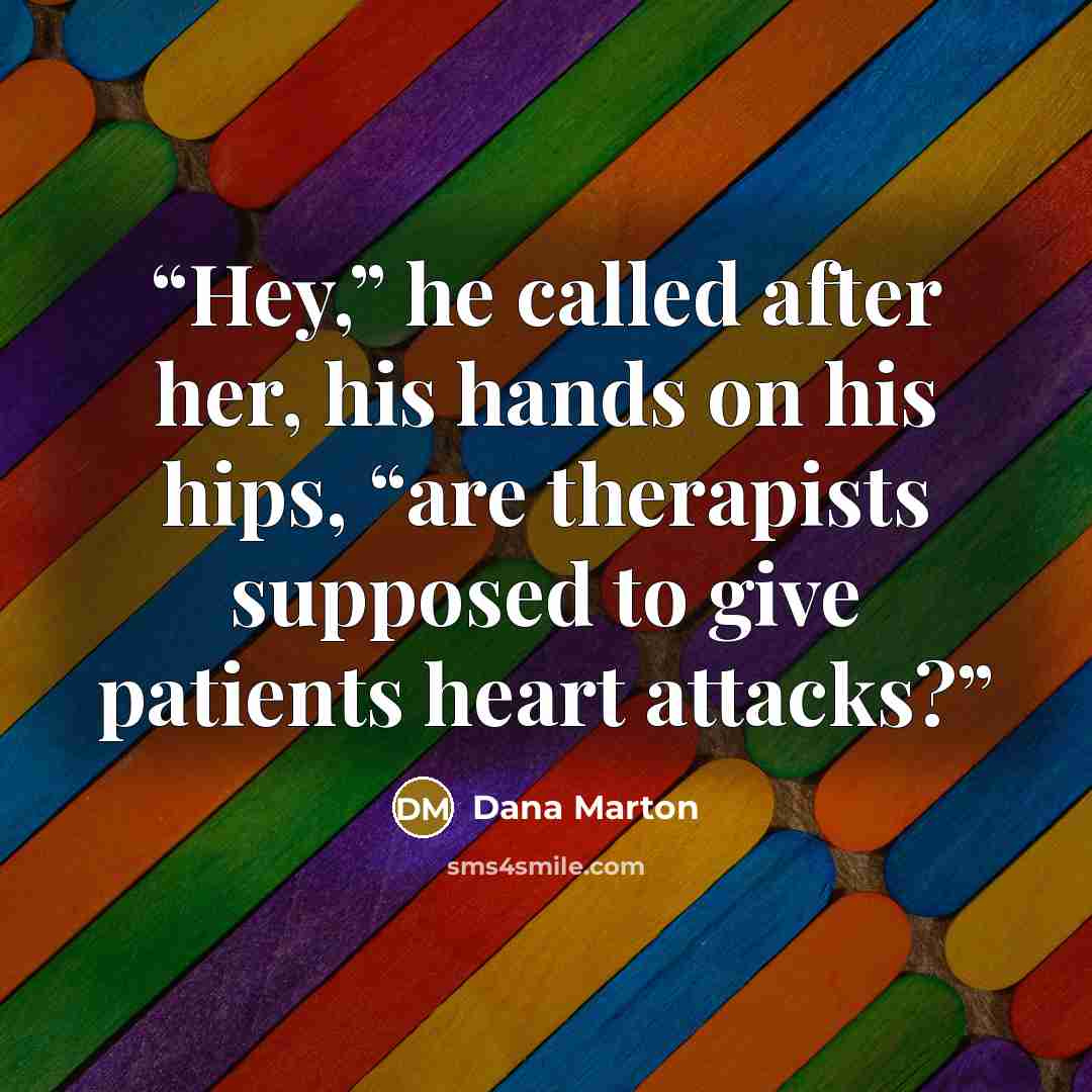 “Hey,” he called after her, his hands on his hips, “are therapists supposed to give patients heart attacks?” quote by Dana Marton
