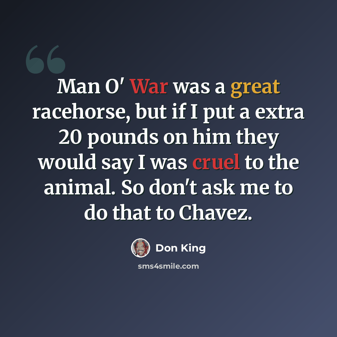 “Man O' War was a great racehorse, but if I put a extra 20 pounds on him they would say I was cruel to the animal. So don't ask me to do that to Chavez.” quote by Don King