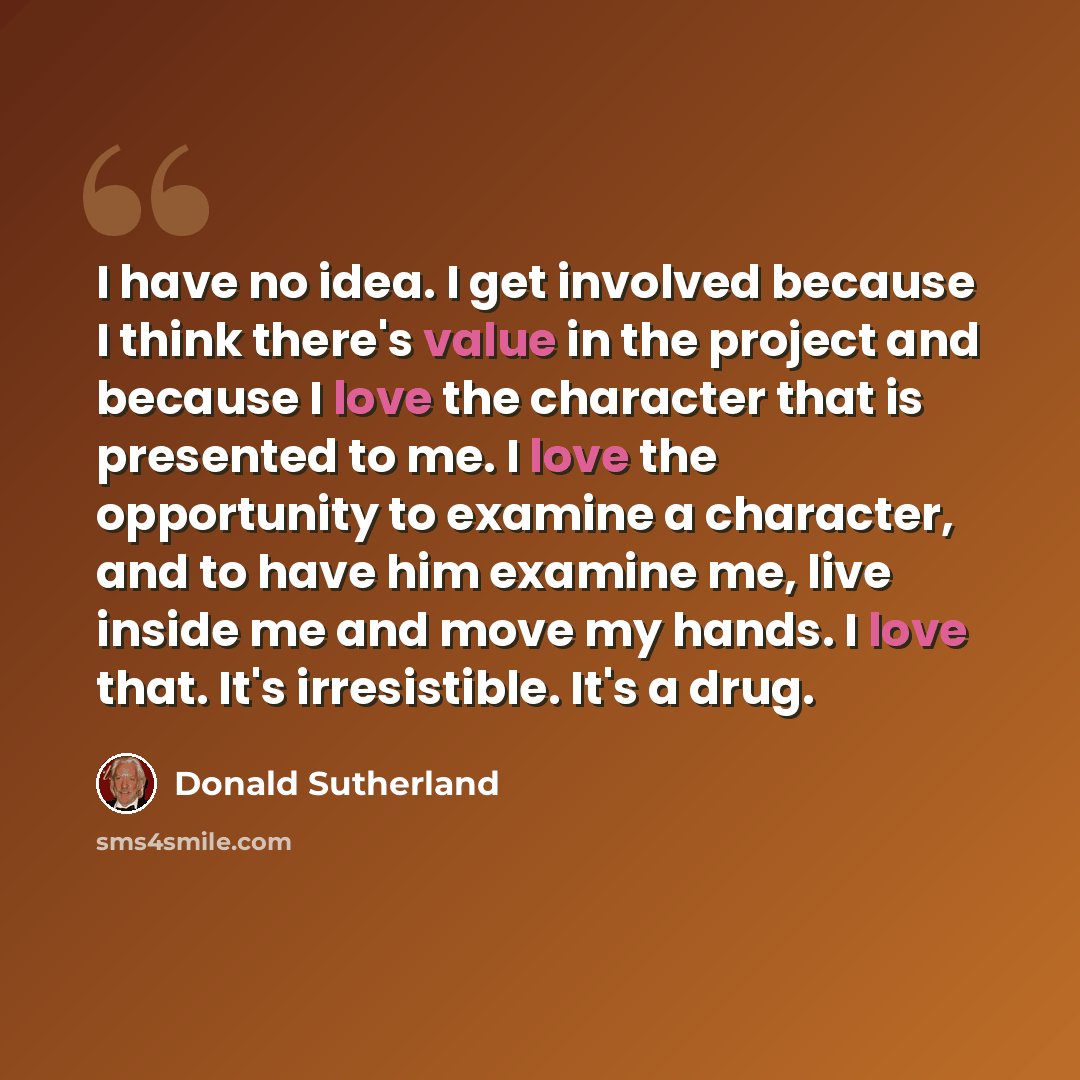 “I have no idea. I get involved because I think there's value in the project and because I love the character that is presented to me. I love the opportunity to examine a character, and to have him examine me, live inside me and move my hands. I love that. It's irresistible. It's a drug.” quote by Donald Sutherland