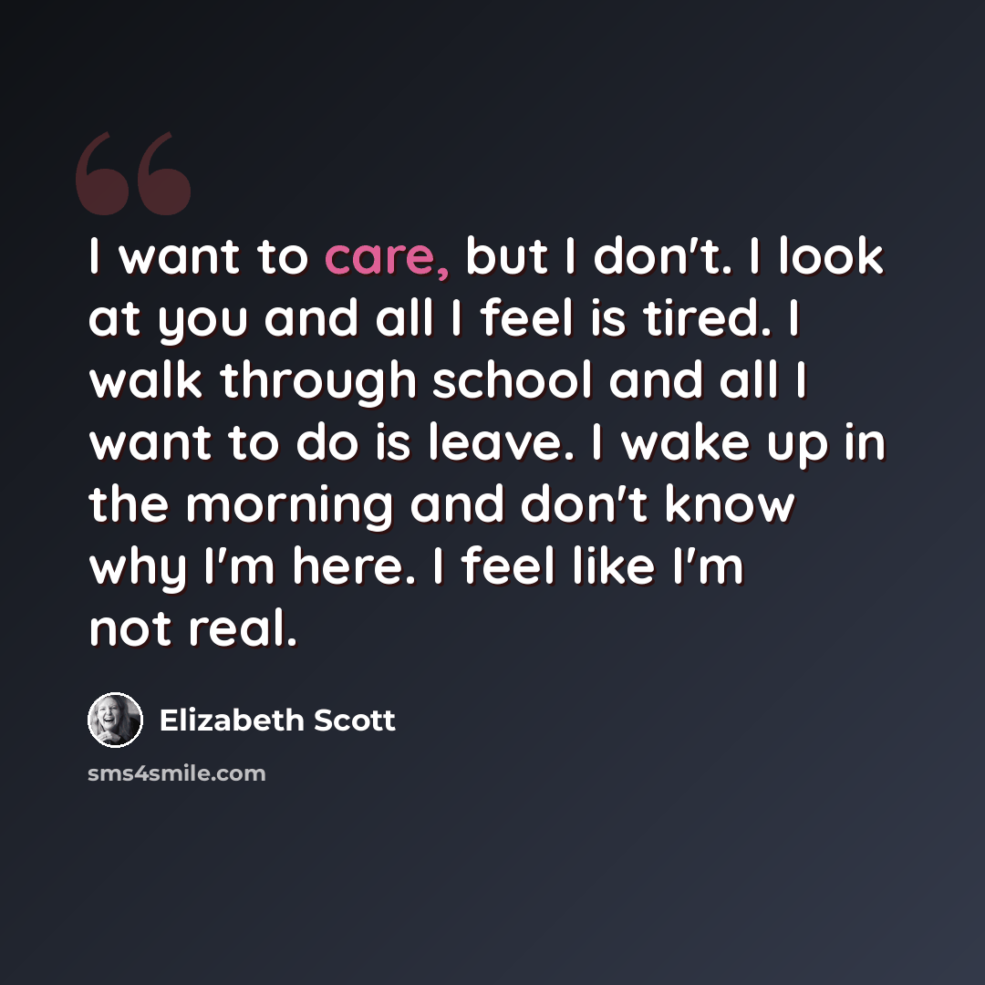 “I want to care, but I don't. I look at you and all I feel is tired. I walk through school and all I want to do is leave. I wake up in the morning and don't know why I'm here. I feel like I'm not real.” quote by Elizabeth Scott