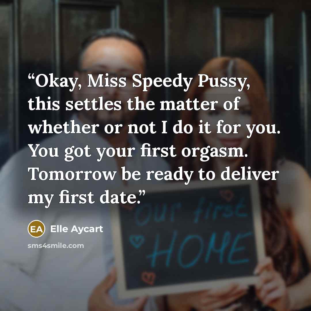 “Okay, Miss Speedy Pussy, this settles the matter of whether or not I do it for you. You got your first orgasm. Tomorrow be ready to deliver my first date.” quote by Elle Aycart
